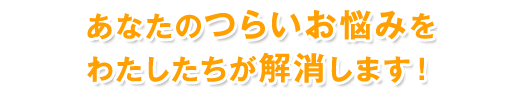 あなたのつらいお悩みをわたしたちが解消します!