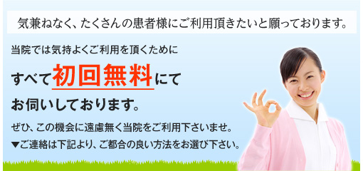 気兼ねなく、たくさんの患者様にご利用頂きたいと願っております。当院では気持よくご利用を頂くためにすべて初回無料にてお伺いしております。ぜひ、この機会に遠慮無く当院をご利用下さいませ。