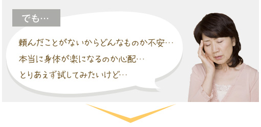 でも…頼んだことがないからどんなものか不安… 本当に身体が楽になるのか心配… とりあえず試してみたいけど…